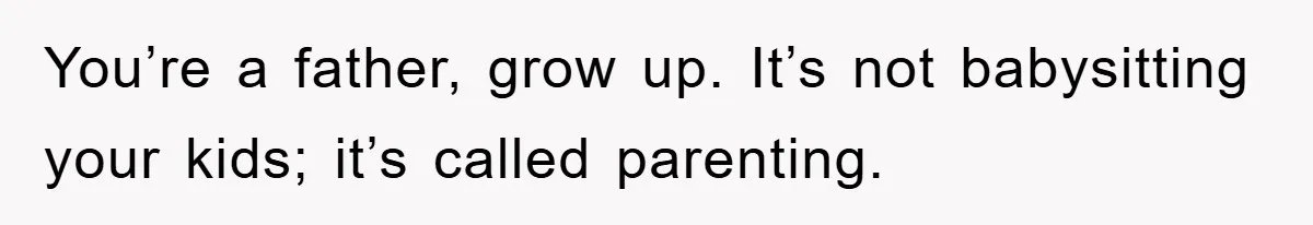You’re a father, grow up. It’s not babysitting your kids; it’s called parenting.