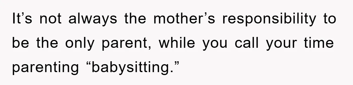 It’s not always the mother’s responsibility to be the only parent, while you call your time parenting “babysitting.”