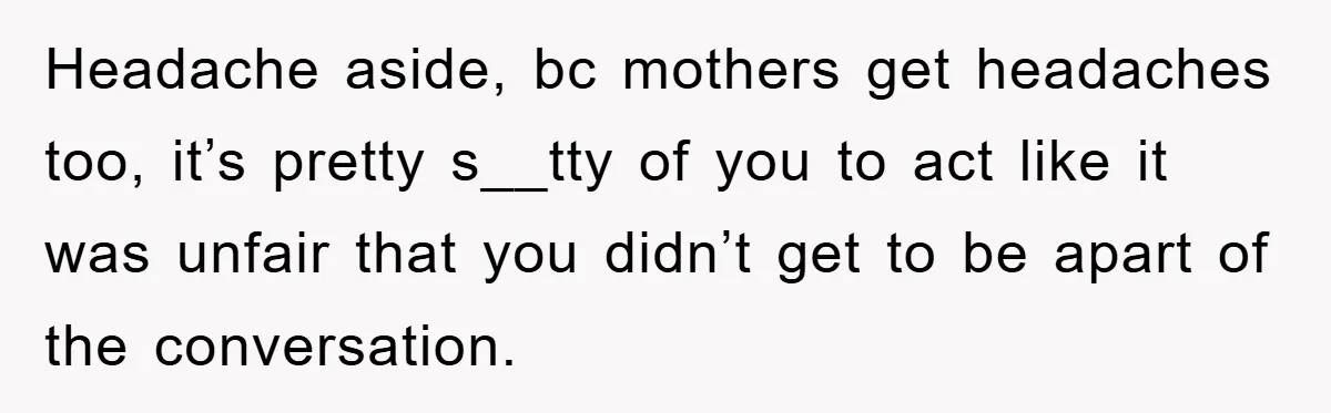 Headache aside, bc mothers get headaches too, it’s pretty s__tty of you to act like it was unfair that you didn’t get to be apart of the conversation.