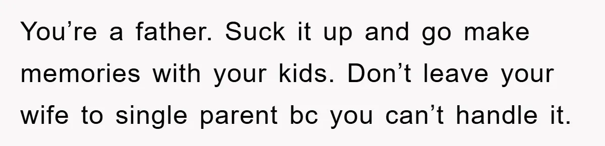 You’re a father. Suck it up and go make memories with your kids. Don’t leave your wife to single parent bc you can’t handle it.