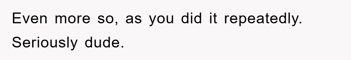 Even more so, as you did it repeatedly. Seriously dude.