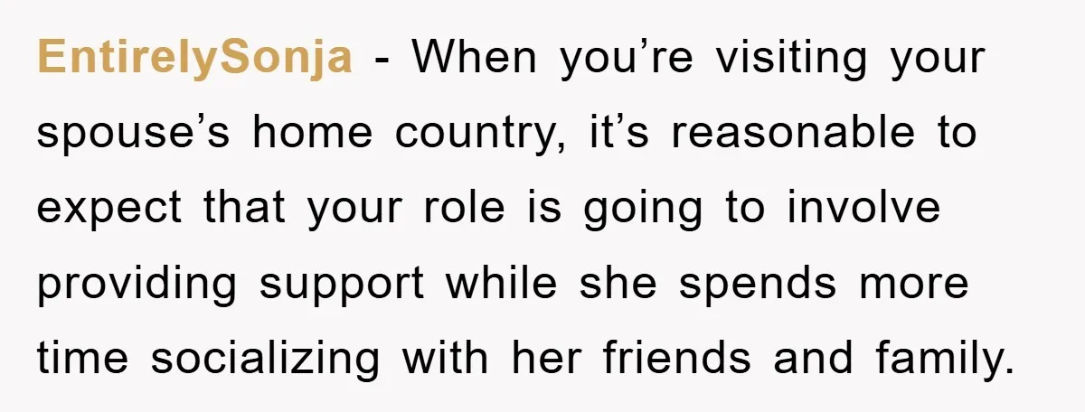 EntirelySonja − When you’re visiting your spouse’s home country, it’s reasonable to expect that your role is going to involve providing support while she spends more time socializing with her...