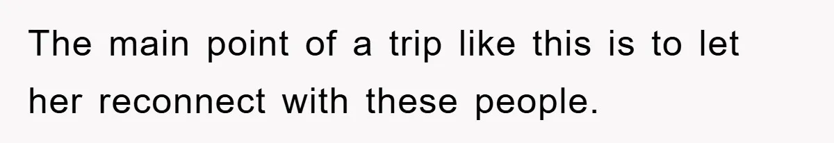 The main point of a trip like this is to let her reconnect with these people.