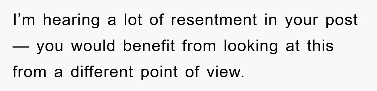 I’m hearing a lot of resentment in your post — you would benefit from looking at this from a different point of view.