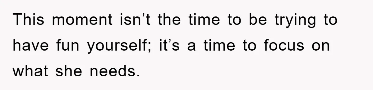 This moment isn’t the time to be trying to have fun yourself; it’s a time to focus on what she needs.