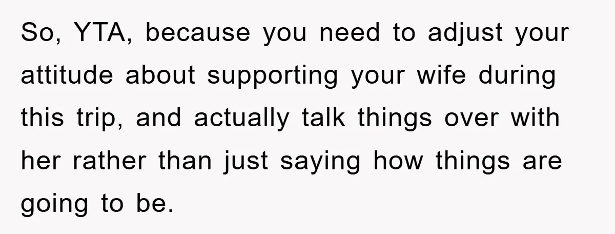 So, YTA, because you need to adjust your attitude about supporting your wife during this trip, and actually talk things over with her rather than just saying how things are...
