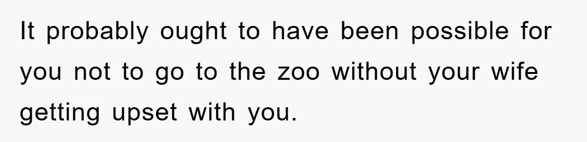 It probably ought to have been possible for you not to go to the zoo without your wife getting upset with you.