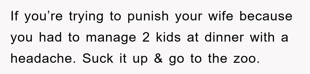 If you’re trying to punish your wife because you had to manage 2 kids at dinner with a headache. Suck it up & go to the zoo.