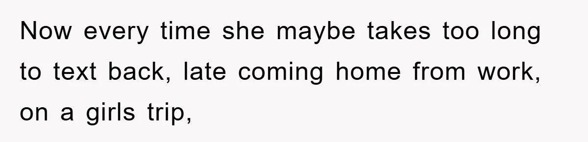 Now every time she maybe takes too long to text back, late coming home from work, on a girls trip,