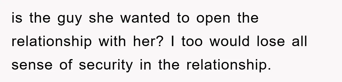 is the guy she wanted to open the relationship with her? I too would lose all sense of security in the relationship.