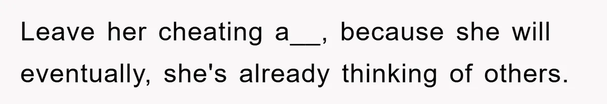 Leave her cheating a__, because she will eventually, she's already thinking of others.