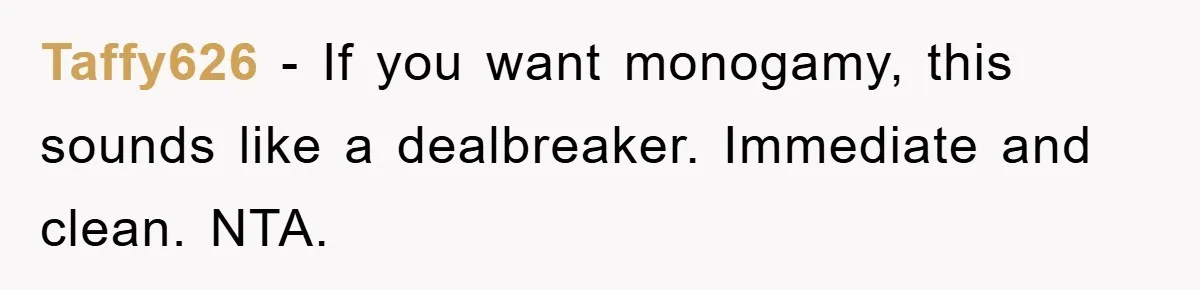 Taffy626 − If you want monogamy, this sounds like a dealbreaker. Immediate and clean. NTA.