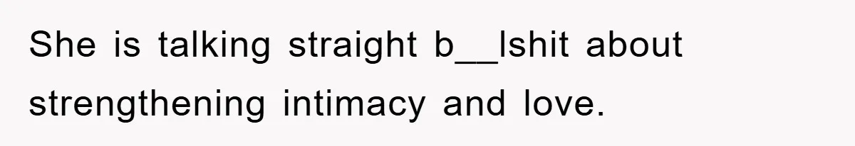 She is talking straight b__lshit about strengthening intimacy and love.