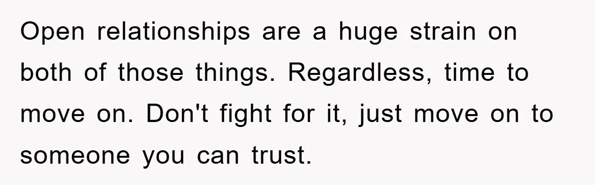 Open relationships are a huge strain on both of those things. Regardless, time to move on. Don't fight for it, just move on to someone you can trust.