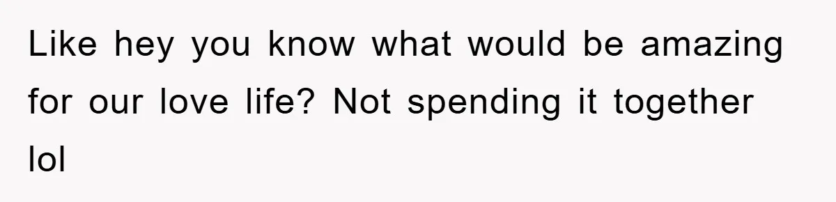 Like hey you know what would be amazing for our love life? Not spending it together lol