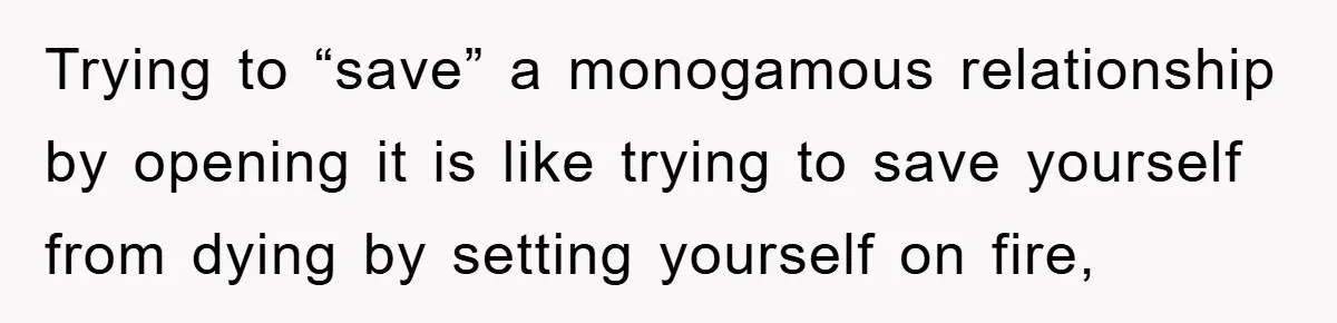 Trying to “save” a monogamous relationship by opening it is like trying to save yourself from dying by setting yourself on fire,