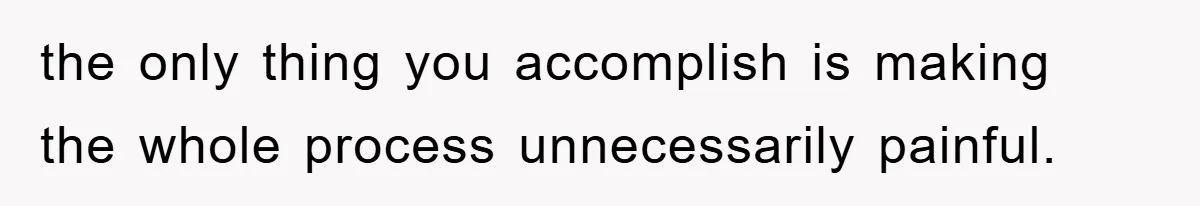 the only thing you accomplish is making the whole process unnecessarily painful.