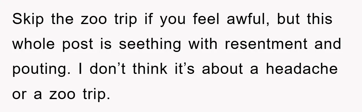 Skip the zoo trip if you feel awful, but this whole post is seething with resentment and pouting. I don’t think it’s about a headache or a zoo trip.
