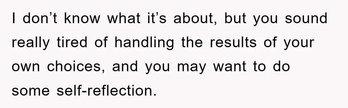 I don’t know what it’s about, but you sound really tired of handling the results of your own choices, and you may want to do some self-reflection.