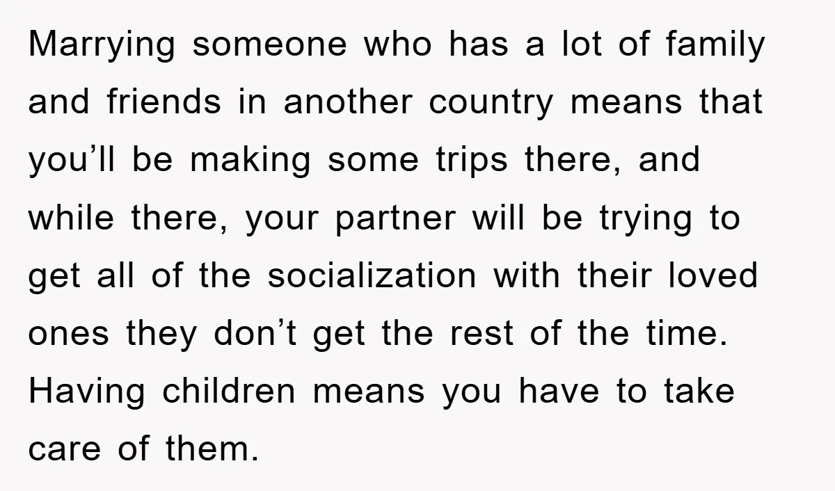 Marrying someone who has a lot of family and friends in another country means that you’ll be making some trips there, and while there, your partner will be trying to...