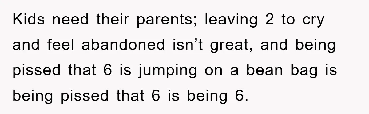 Kids need their parents; leaving 2 to cry and feel abandoned isn’t great, and being pissed that 6 is jumping on a bean bag is being pissed that 6 is...