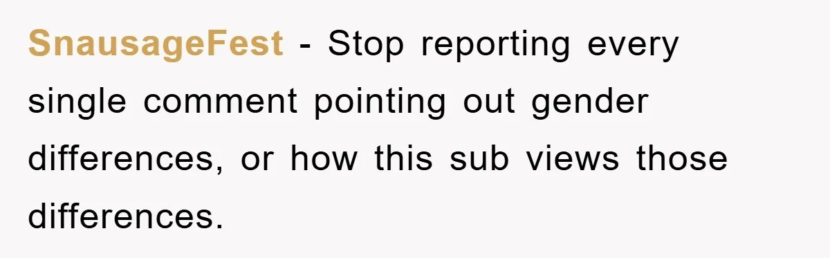 SnausageFest − Stop reporting every single comment pointing out gender differences, or how this sub views those differences.