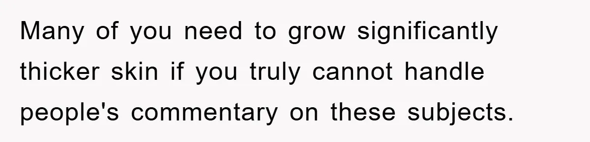Many of you need to grow significantly thicker skin if you truly cannot handle people's commentary on these subjects.