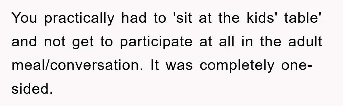 You practically had to 'sit at the kids' table' and not get to participate at all in the adult meal/conversation. It was completely one-sided.