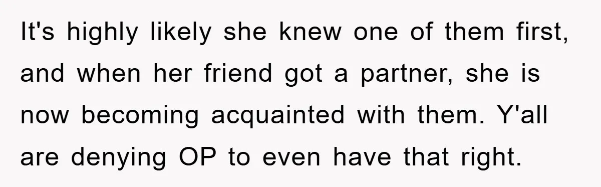 It's highly likely she knew one of them first, and when her friend got a partner, she is now becoming acquainted with them. Y'all are denying OP to even have...