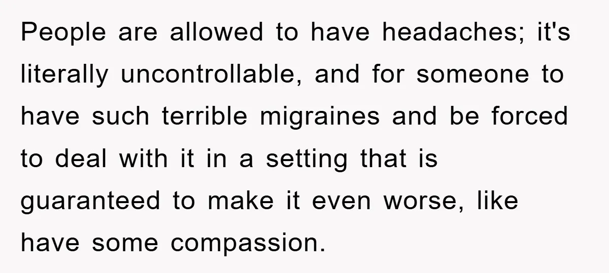 People are allowed to have headaches; it's literally uncontrollable, and for someone to have such terrible migraines and be forced to deal with it in a setting that is guaranteed...