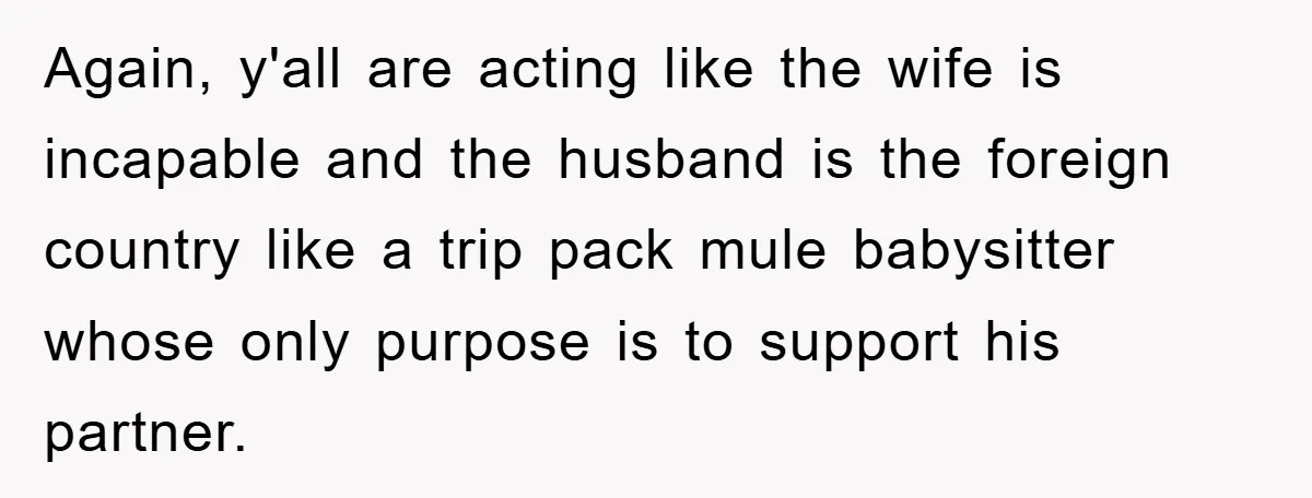 Again, y'all are acting like the wife is incapable and the husband is the foreign country like a trip pack mule babysitter whose only purpose is to support his partner.