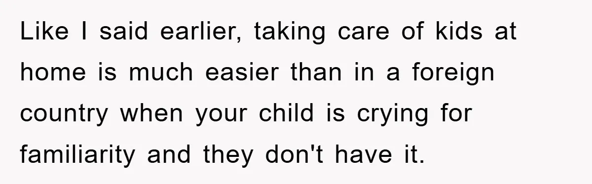 Like I said earlier, taking care of kids at home is much easier than in a foreign country when your child is crying for familiarity and they don't have it.