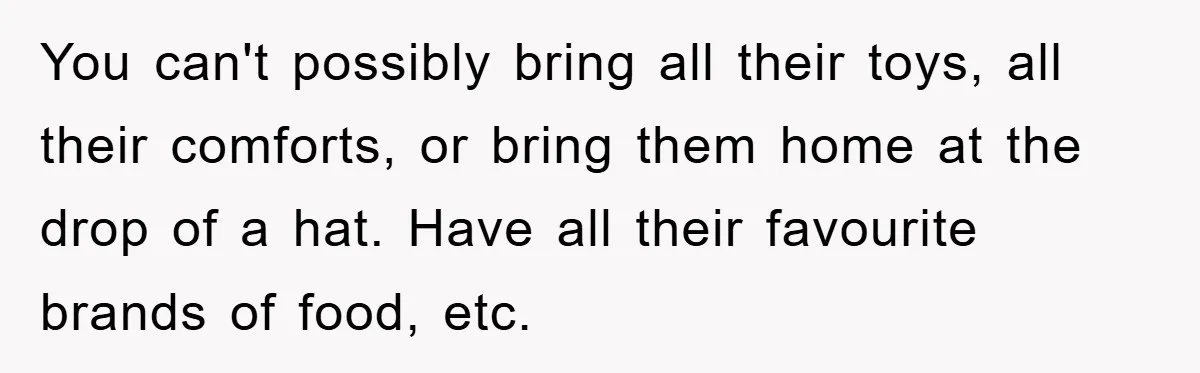 You can't possibly bring all their toys, all their comforts, or bring them home at the drop of a hat. Have all their favourite brands of food, etc.