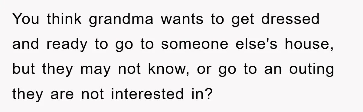 You think grandma wants to get dressed and ready to go to someone else's house, but they may not know, or go to an outing they are not interested in?