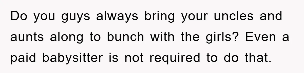 Do you guys always bring your uncles and aunts along to bunch with the girls? Even a paid babysitter is not required to do that.