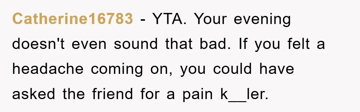Catherine16783 − YTA. Your evening doesn't even sound that bad. If you felt a headache coming on, you could have asked the friend for a pain k__ler.