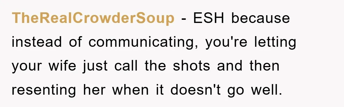 TheRealCrowderSoup − ESH because instead of communicating, you're letting your wife just call the shots and then resenting her when it doesn't go well.