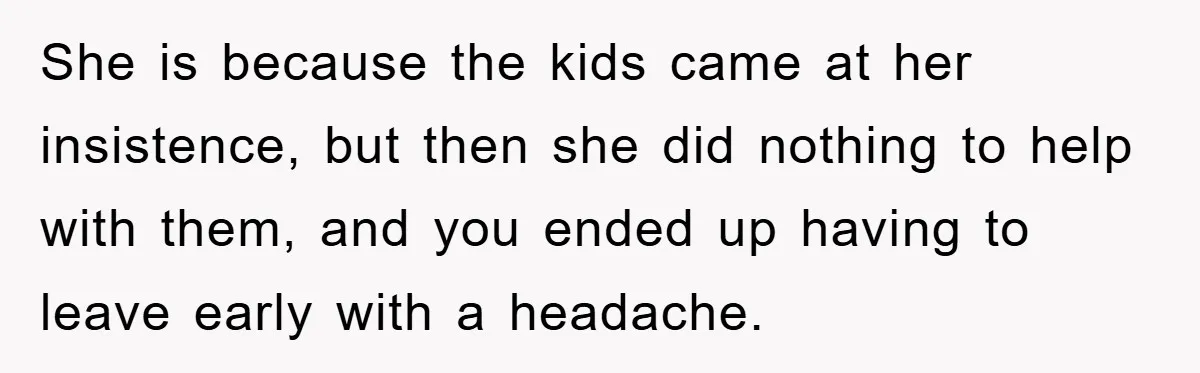 She is because the kids came at her insistence, but then she did nothing to help with them, and you ended up having to leave early with a headache.