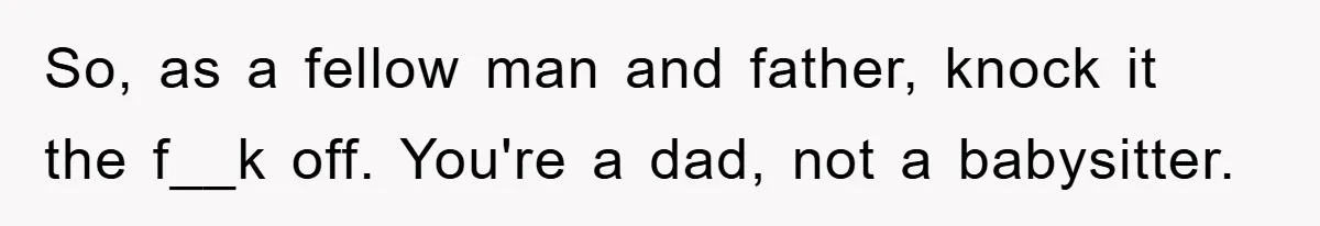 So, as a fellow man and father, knock it the f__k off. You're a dad, not a babysitter.