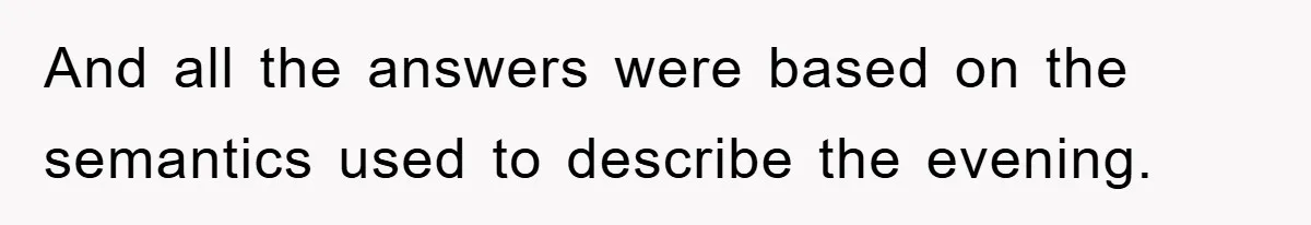 And all the answers were based on the semantics used to describe the evening.
