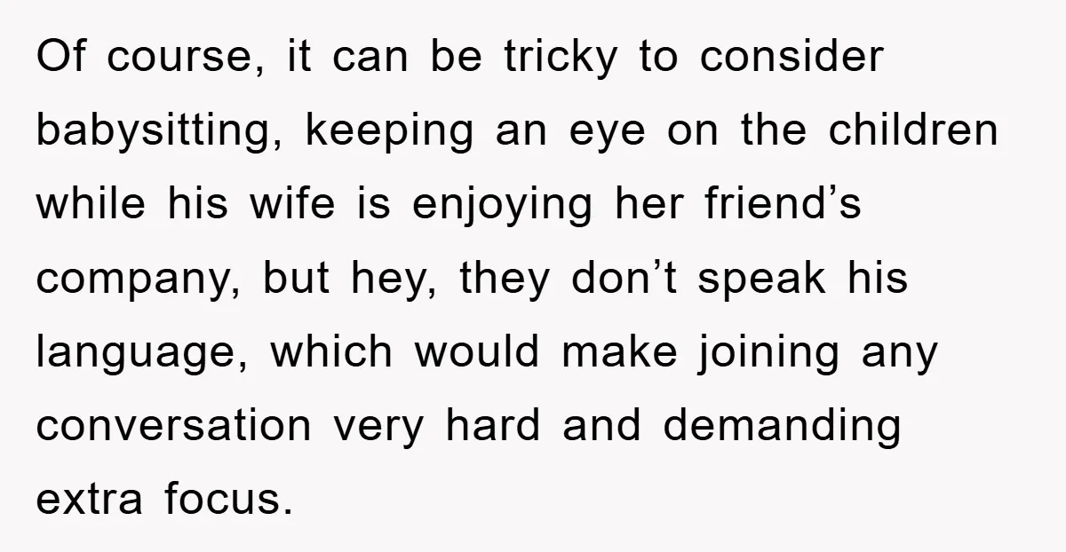 Of course, it can be tricky to consider babysitting, keeping an eye on the children while his wife is enjoying her friend’s company, but hey, they don’t speak his language,...