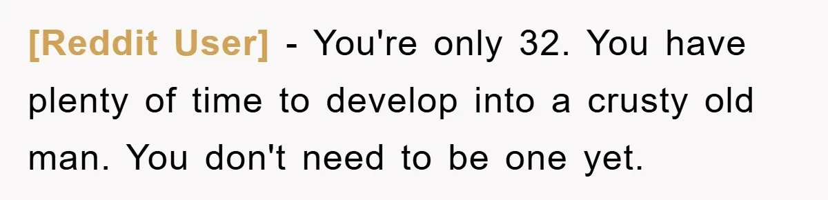 [Reddit User] − You're only 32. You have plenty of time to develop into a crusty old man. You don't need to be one yet.