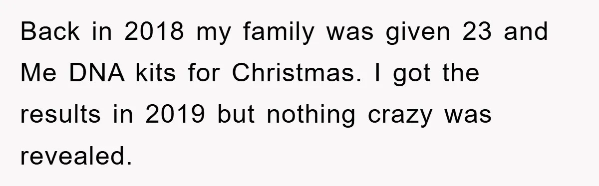 Daughter Uncovers Mom's Decades-Long Cheating Secret And Wrestles With Telling Clueless Dad The Truth Back in 2018 my family was given 23 and Me DNA kits for Christmas. I got the results in 2019 but nothing crazy was revealed.