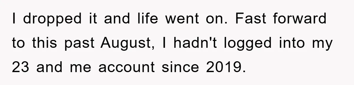 Daughter Uncovers Mom's Decades-Long Cheating Secret And Wrestles With Telling Clueless Dad The Truth I dropped it and life went on. Fast forward to this past August, I hadn't logged into my 23 and me account since 2019.