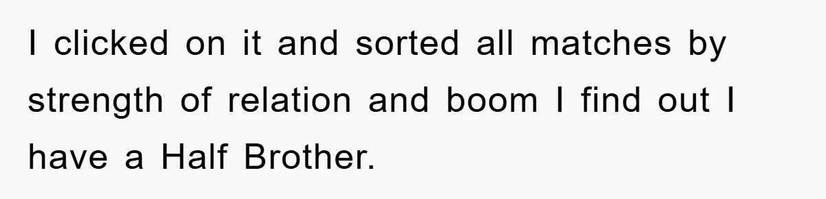 Daughter Uncovers Mom's Decades-Long Cheating Secret And Wrestles With Telling Clueless Dad The Truth I clicked on it and sorted all matches by strength of relation and boom I find out I have a Half Brother.