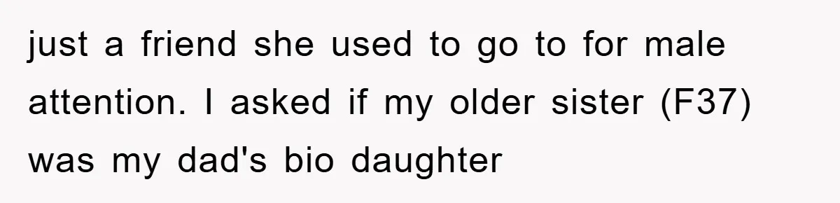Daughter Uncovers Mom's Decades-Long Cheating Secret And Wrestles With Telling Clueless Dad The Truth just a friend she used to go to for male attention. I asked if my older sister (F37) was my dad's bio daughter