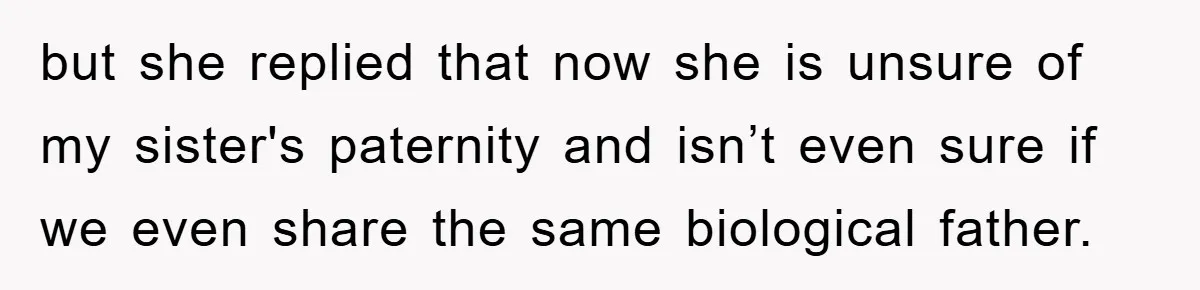 Daughter Uncovers Mom's Decades-Long Cheating Secret And Wrestles With Telling Clueless Dad The Truth but she replied that now she is unsure of my sister's paternity and isn’t even sure if we even share the same biological father.