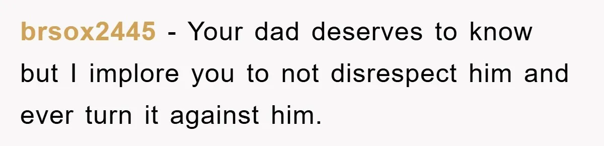 Daughter Uncovers Mom's Decades-Long Cheating Secret And Wrestles With Telling Clueless Dad The Truth brsox2445 − Your dad deserves to know but I implore you to not disrespect him and ever turn it against him.