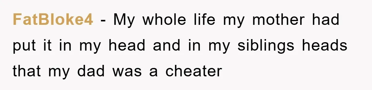 Daughter Uncovers Mom's Decades-Long Cheating Secret And Wrestles With Telling Clueless Dad The Truth FatBloke4 − My whole life my mother had put it in my head and in my siblings heads that my dad was a cheater