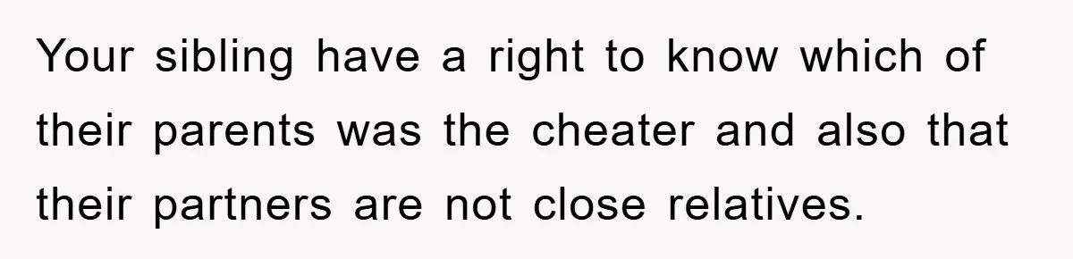 Daughter Uncovers Mom's Decades-Long Cheating Secret And Wrestles With Telling Clueless Dad The Truth Your sibling have a right to know which of their parents was the cheater and also that their partners are not close relatives.